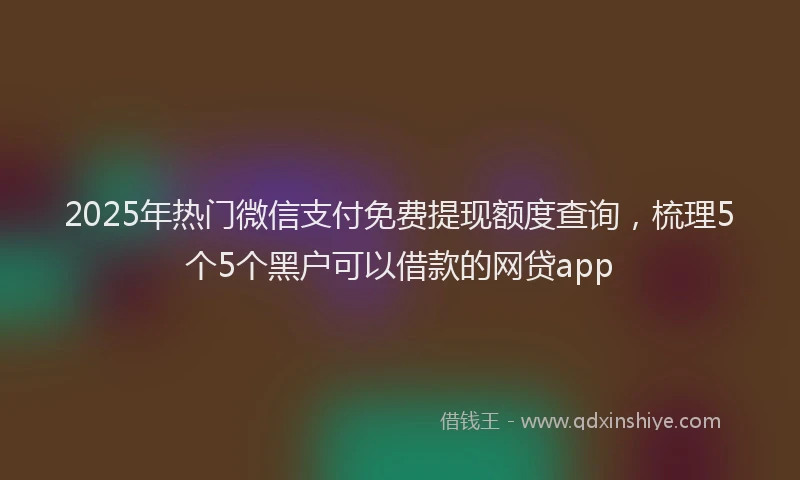 2025年热门微信支付免费提现额度查询，梳理5个5个黑户可以借款的网贷app