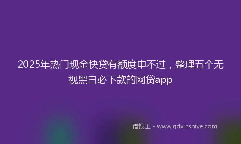 2025年热门现金快贷有额度申不过，整理五个无视黑白必下款的网贷app