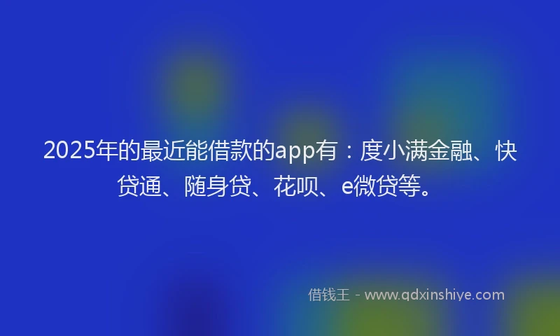 2025年的最近能借款的app有：度小满金融、快贷通、随身贷、花呗、e微贷等。