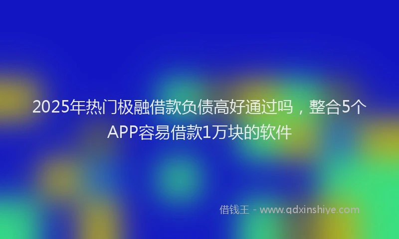 2025年热门极融借款负债高好通过吗，整合5个APP容易借款1万块的软件