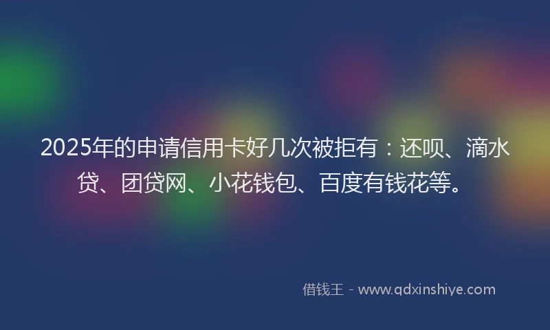 2025年的申请信用卡好几次被拒有：还呗、滴水贷、团贷网、小花钱包、百度有钱花等。