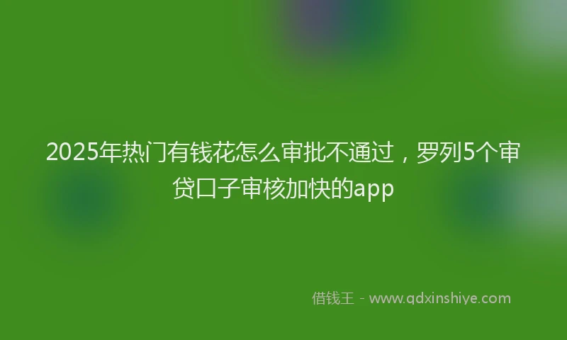 2025年热门有钱花怎么审批不通过，罗列5个审贷口子审核加快的app