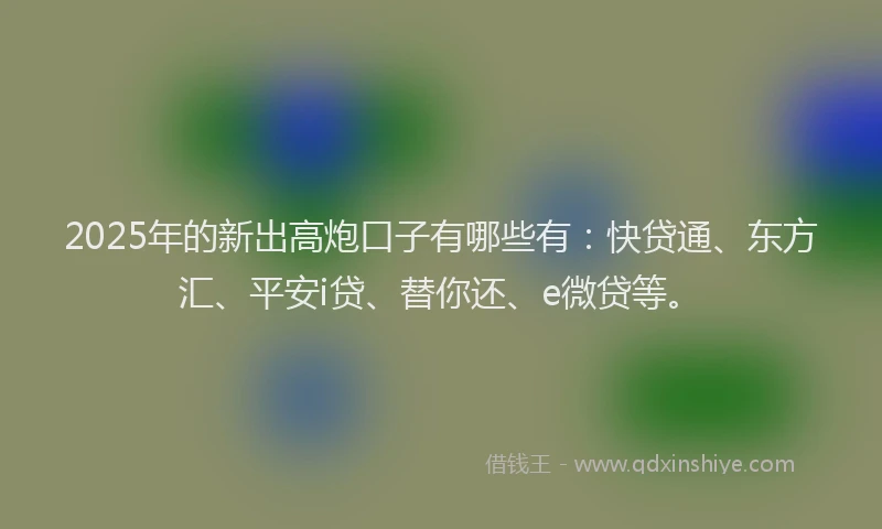 2025年的新出高炮口子有哪些有：快贷通、东方汇、平安i贷、替你还、e微贷等。