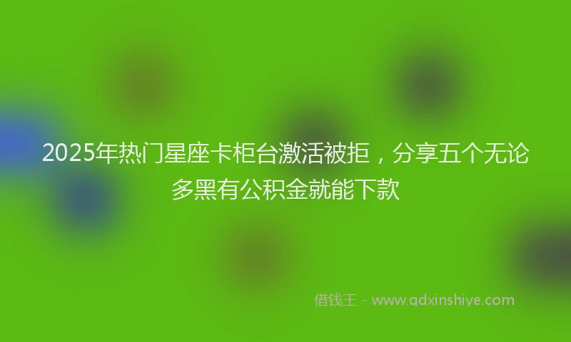 2025年热门星座卡柜台激活被拒，分享五个无论多黑有公积金就能下款