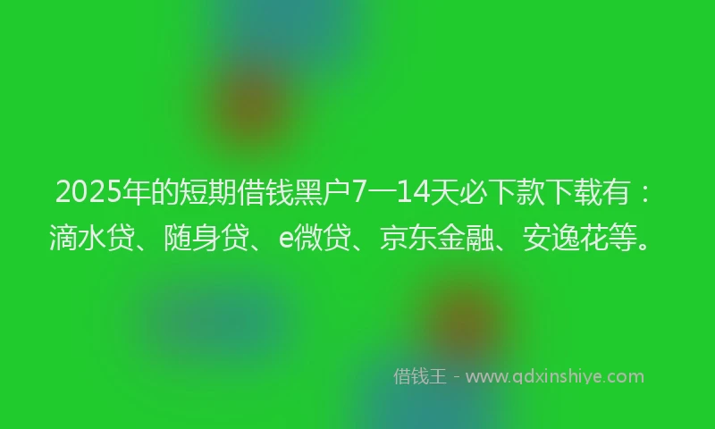 2025年的短期借钱黑户7一14天必下款下载有：滴水贷、随身贷、e微贷、京东金融、安逸花等。