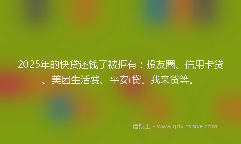 2025年的快贷还钱了被拒有：投友圈、信用卡贷、美团生活费、平安i贷、我来贷等。