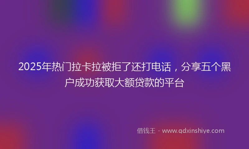 2025年热门拉卡拉被拒了还打电话，分享五个黑户成功获取大额贷款的平台