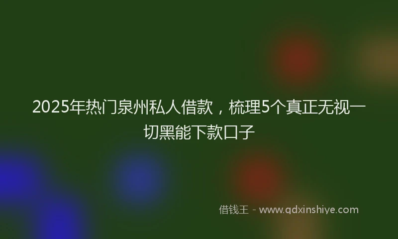 2025年热门泉州私人借款，梳理5个真正无视一切黑能下款口子