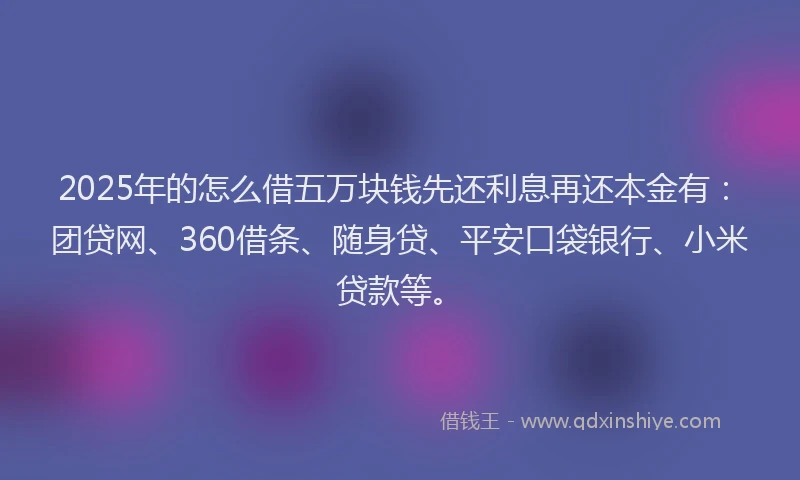2025年的怎么借五万块钱先还利息再还本金有：团贷网、360借条、随身贷、平安口袋银行、小米贷款等。
