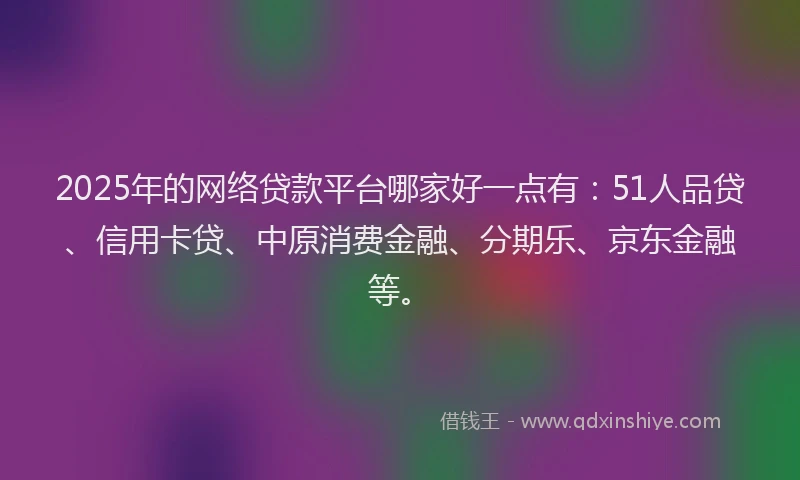 2025年的网络贷款平台哪家好一点有：51人品贷、信用卡贷、中原消费金融、分期乐、京东金融等。