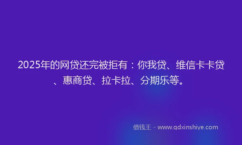 2025年的网贷还完被拒有：你我贷、维信卡卡贷、惠商贷、拉卡拉、分期乐等。
