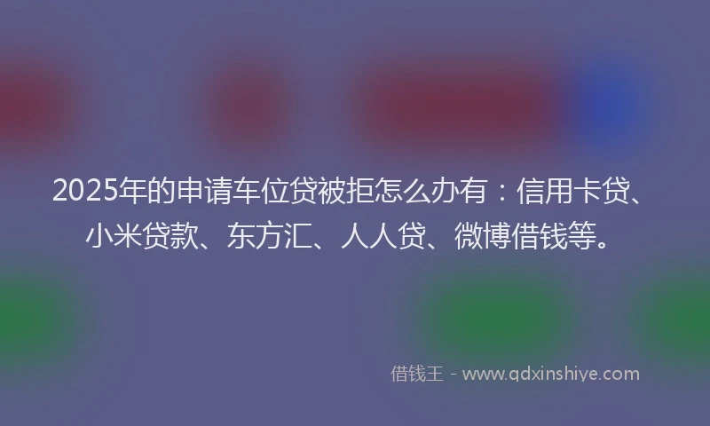 2025年的申请车位贷被拒怎么办有：信用卡贷、小米贷款、东方汇、人人贷、微博借钱等。