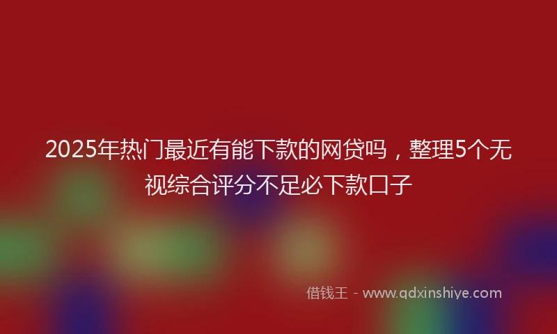 2025年热门最近有能下款的网贷吗，整理5个无视综合评分不足必下款口子