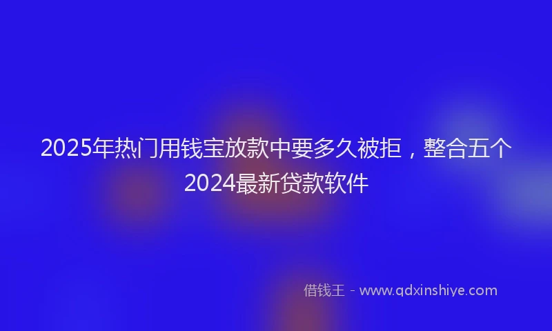 2025年热门用钱宝放款中要多久被拒，整合五个2024最新贷款软件