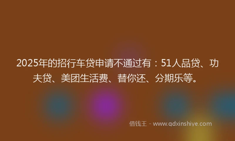 2025年的招行车贷申请不通过有：51人品贷、功夫贷、美团生活费、替你还、分期乐等。