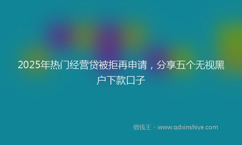 2025年热门经营贷被拒再申请，分享五个无视黑户下款口子