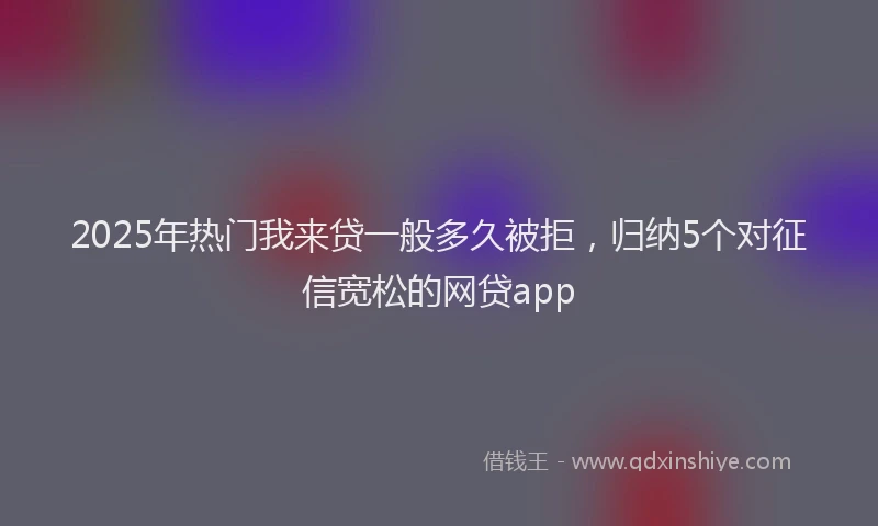 2025年热门我来贷一般多久被拒，归纳5个对征信宽松的网贷app