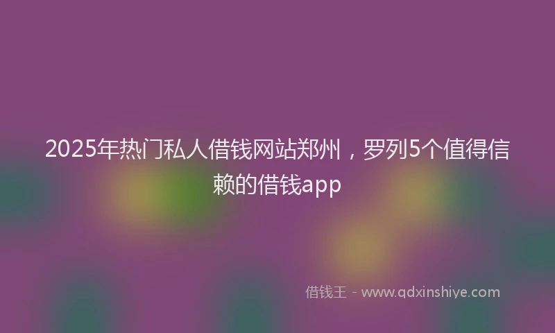 2025年热门私人借钱网站郑州，罗列5个值得信赖的借钱app