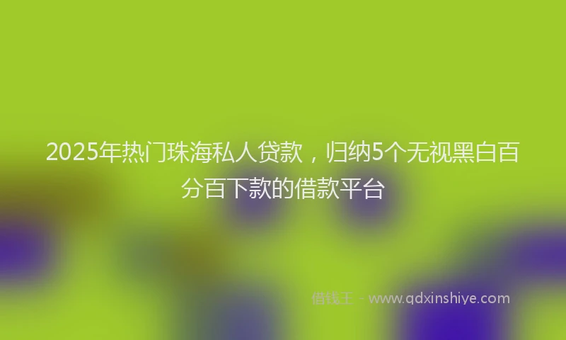 2025年热门珠海私人贷款，归纳5个无视黑白百分百下款的借款平台