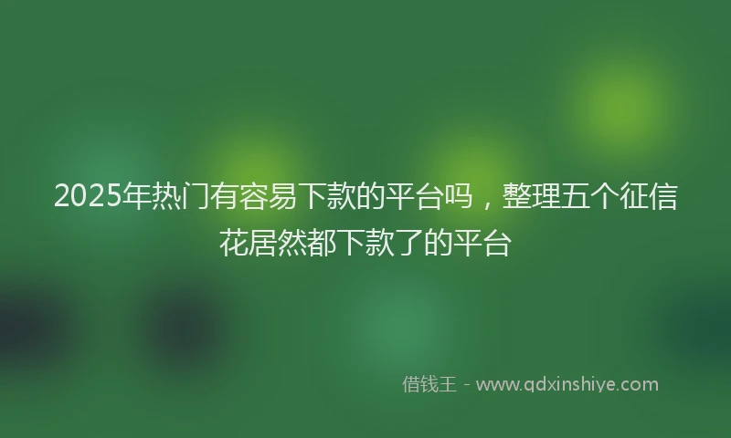 2025年热门有容易下款的平台吗，整理五个征信花居然都下款了的平台