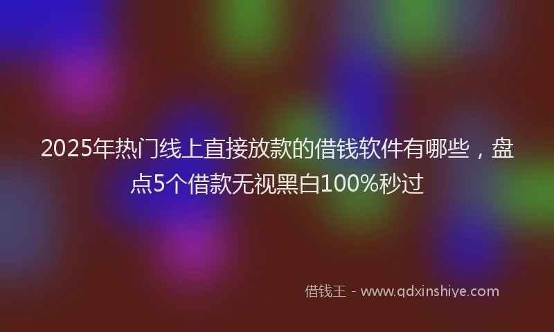 2025年热门线上直接放款的借钱软件有哪些，盘点5个借款无视黑白100%秒过