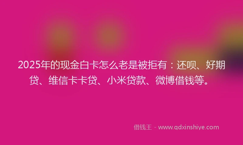 2025年的现金白卡怎么老是被拒有：还呗、好期贷、维信卡卡贷、小米贷款、微博借钱等。