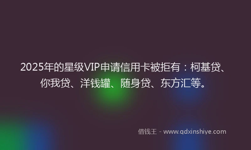 2025年的星级VIP申请信用卡被拒有：柯基贷、你我贷、洋钱罐、随身贷、东方汇等。