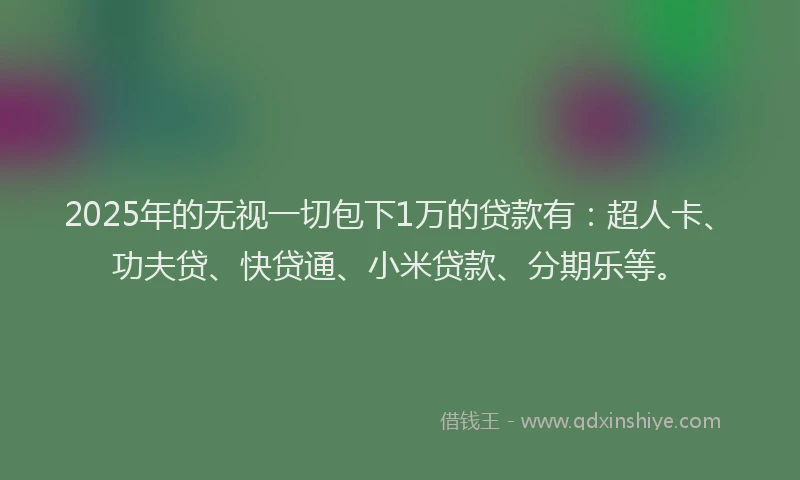 2025年的无视一切包下1万的贷款有：超人卡、功夫贷、快贷通、小米贷款、分期乐等。