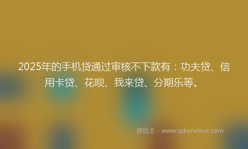 2025年的手机贷通过审核不下款有：功夫贷、信用卡贷、花呗、我来贷、分期乐等。