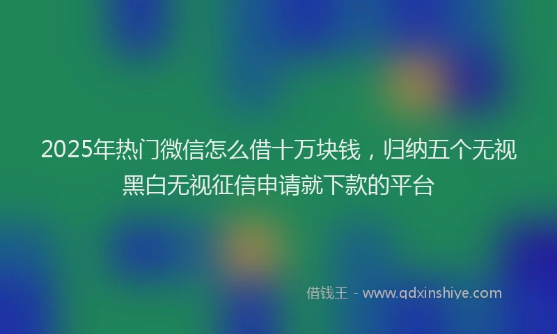 2025年热门微信怎么借十万块钱，归纳五个无视黑白无视征信申请就下款的平台