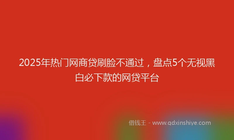 2025年热门网商贷刷脸不通过，盘点5个无视黑白必下款的网贷平台