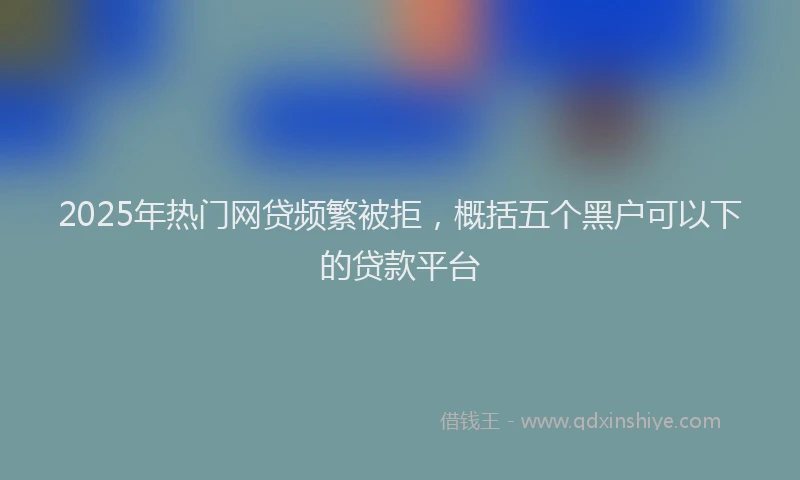 2025年热门网贷频繁被拒，概括五个黑户可以下的贷款平台