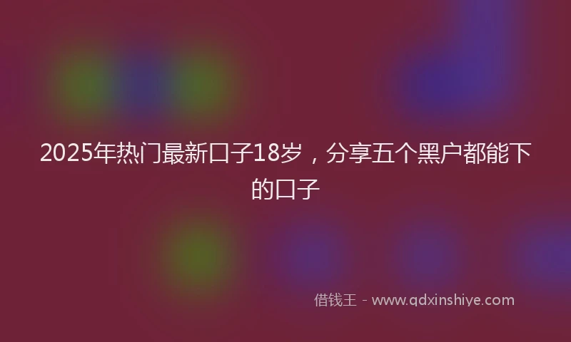 2025年热门最新口子18岁，分享五个黑户都能下的口子