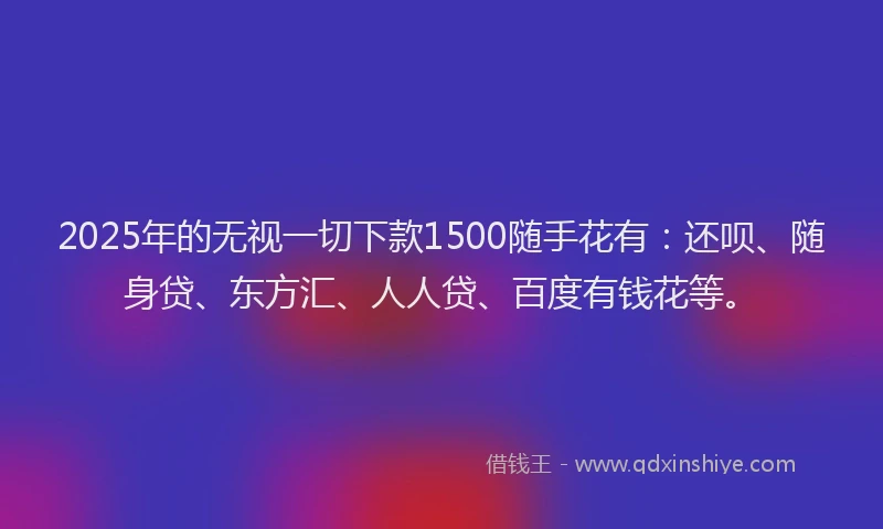 2025年的无视一切下款1500随手花有：还呗、随身贷、东方汇、人人贷、百度有钱花等。