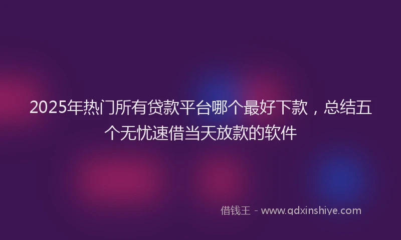 2025年热门所有贷款平台哪个最好下款，总结五个无忧速借当天放款的软件