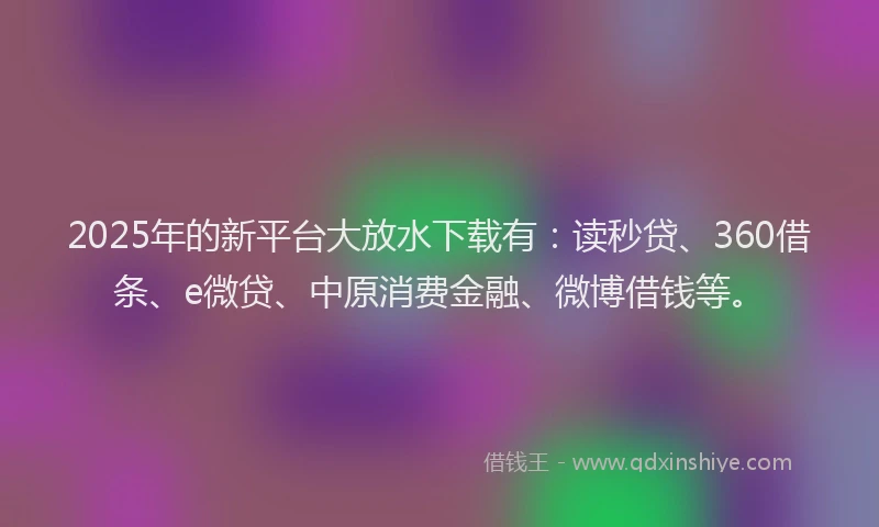 2025年的新平台大放水下载有：读秒贷、360借条、e微贷、中原消费金融、微博借钱等。