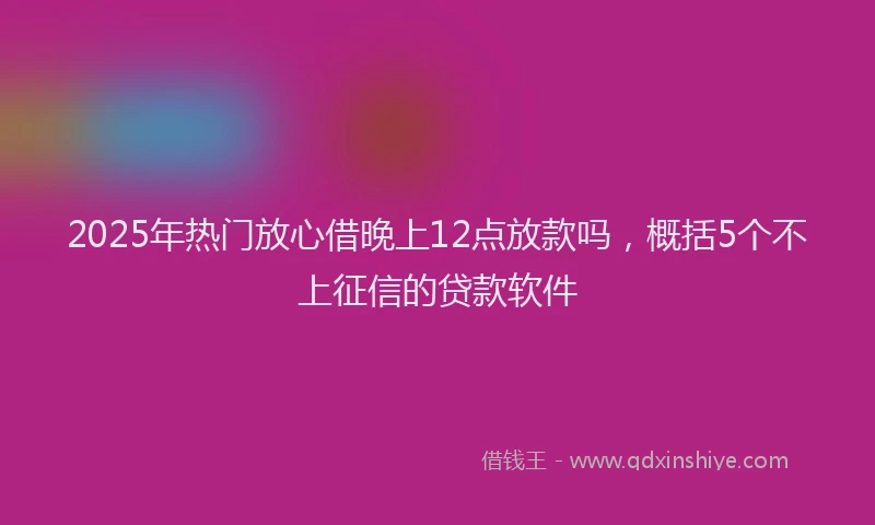 2025年热门放心借晚上12点放款吗，概括5个不上征信的贷款软件