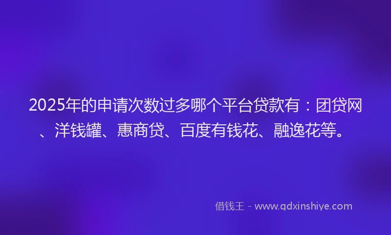 2025年的申请次数过多哪个平台贷款有：团贷网、洋钱罐、惠商贷、百度有钱花、融逸花等。