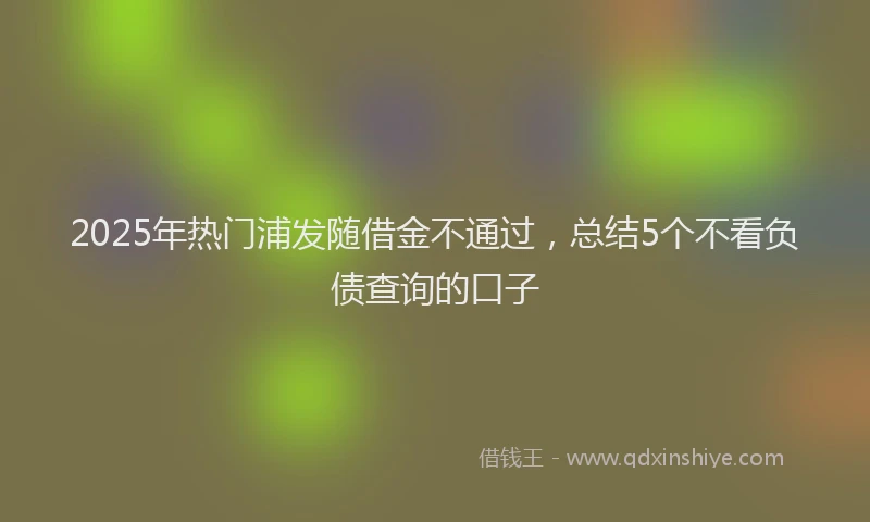 2025年热门浦发随借金不通过，总结5个不看负债查询的口子