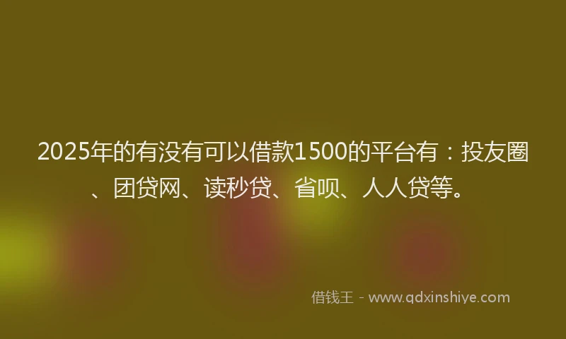 2025年的有没有可以借款1500的平台有：投友圈、团贷网、读秒贷、省呗、人人贷等。