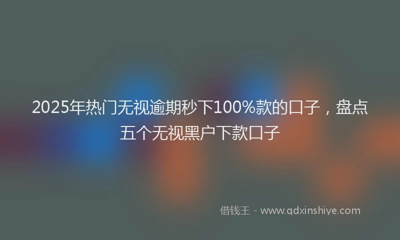 2025年热门无视逾期秒下100%款的口子，盘点五个无视黑户下款口子