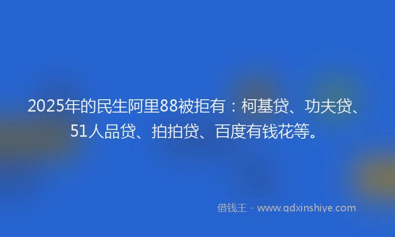 2025年的民生阿里88被拒有：柯基贷、功夫贷、51人品贷、拍拍贷、百度有钱花等。