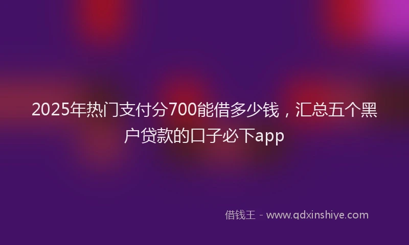 2025年热门支付分700能借多少钱，汇总五个黑户贷款的口子必下app