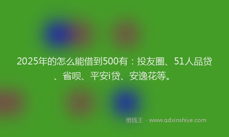 2025年的怎么能借到500有：投友圈、51人品贷、省呗、平安i贷、安逸花等。
