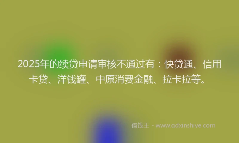 2025年的续贷申请审核不通过有：快贷通、信用卡贷、洋钱罐、中原消费金融、拉卡拉等。
