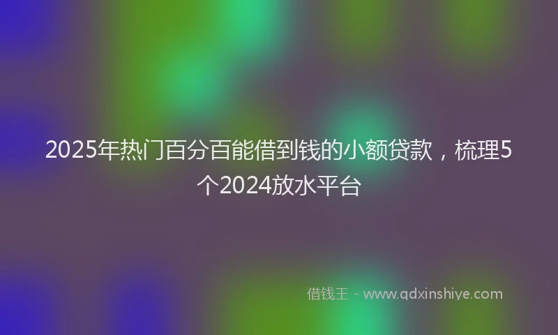 2025年热门百分百能借到钱的小额贷款，梳理5个2024放水平台