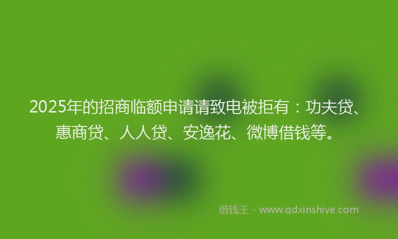 2025年的招商临额申请请致电被拒有：功夫贷、惠商贷、人人贷、安逸花、微博借钱等。
