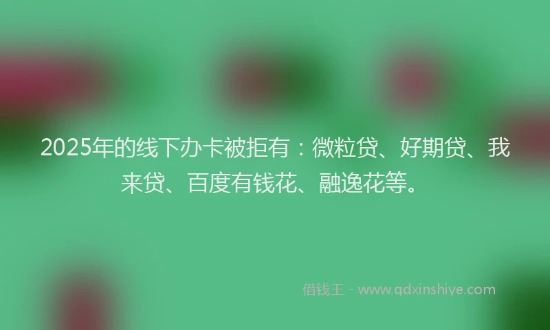 2025年的线下办卡被拒有：微粒贷、好期贷、我来贷、百度有钱花、融逸花等。