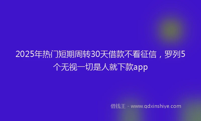 2025年热门短期周转30天借款不看征信，罗列5个无视一切是人就下款app