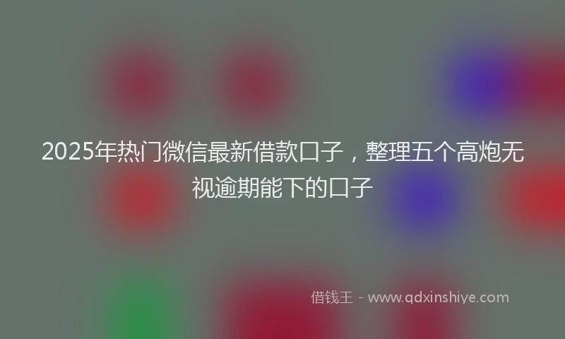 2025年热门微信最新借款口子，整理五个高炮无视逾期能下的口子